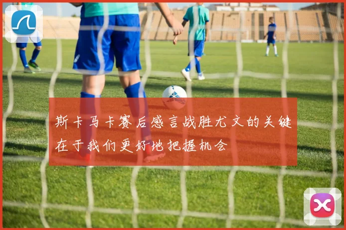 斯卡马卡赛后感言战胜尤文的关键在于我们更好地把握机会