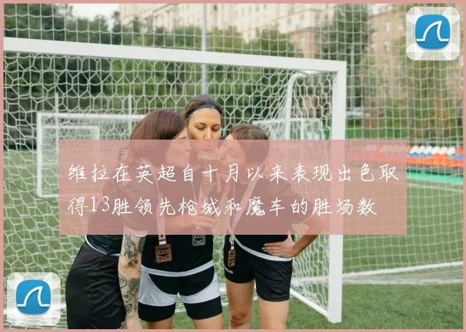 维拉在英超自十月以来表现出色取得13胜领先枪城和魔车的胜场数