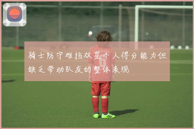 骑士防守难挡双星个人得分能力但缺乏带动队友的整体表现