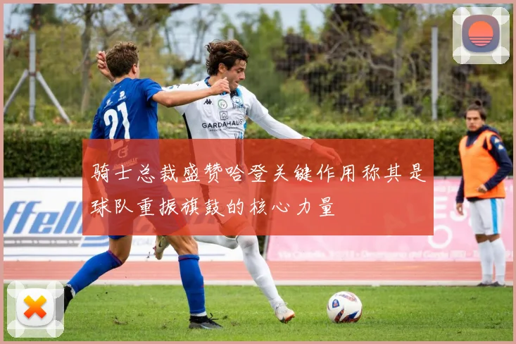 骑士总裁盛赞哈登关键作用称其是球队重振旗鼓的核心力量