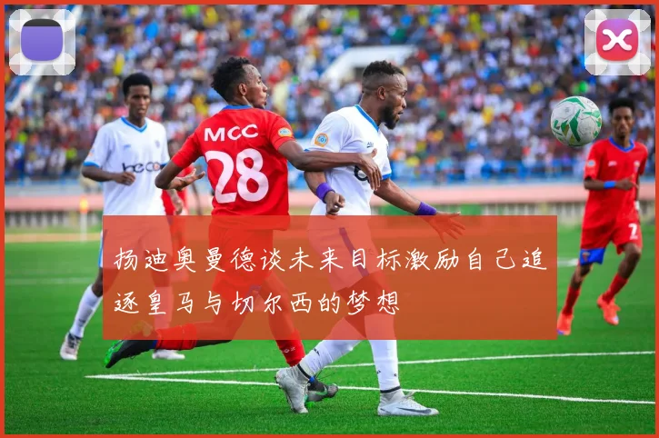 扬迪奥曼德谈未来目标激励自己追逐皇马与切尔西的梦想