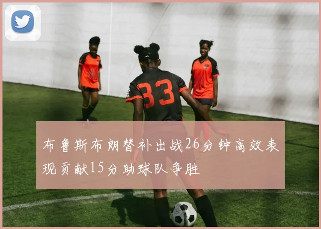 布鲁斯布朗替补出战26分钟高效表现贡献15分助球队争胜