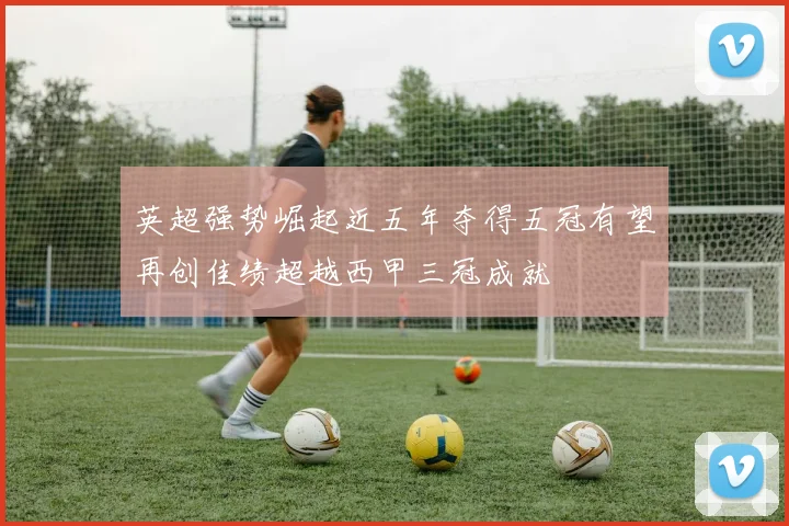 英超强势崛起近五年夺得五冠有望再创佳绩超越西甲三冠成就