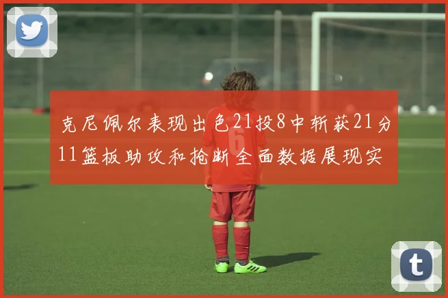 克尼佩尔表现出色21投8中斩获21分11篮板助攻和抢断全面数据展现实力