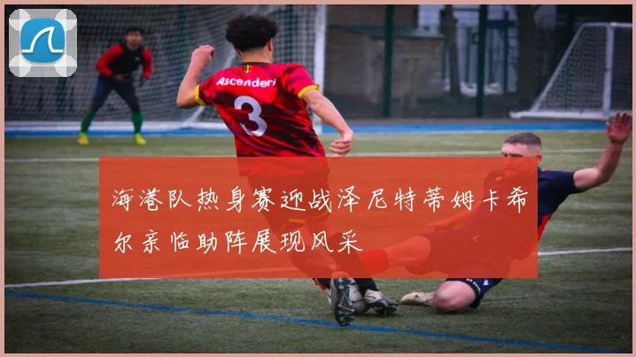 海港队热身赛迎战泽尼特蒂姆卡希尔亲临助阵展现风采