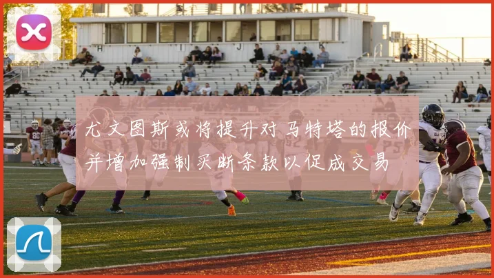 尤文图斯或将提升对马特塔的报价并增加强制买断条款以促成交易