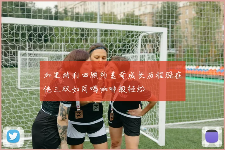 加里纳利回顾约基奇成长历程现在他三双如同喝咖啡般轻松