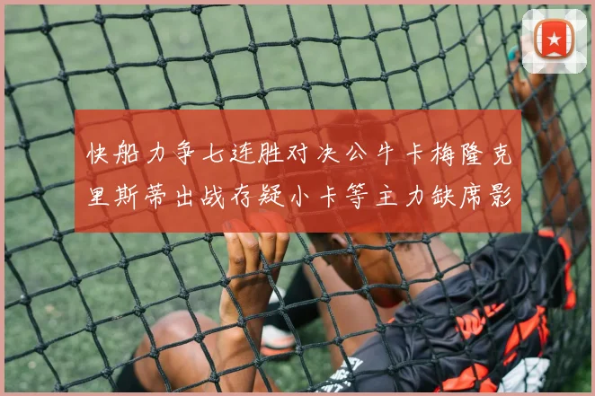 快船力争七连胜对决公牛卡梅隆克里斯蒂出战存疑小卡等主力缺席影响比赛走势