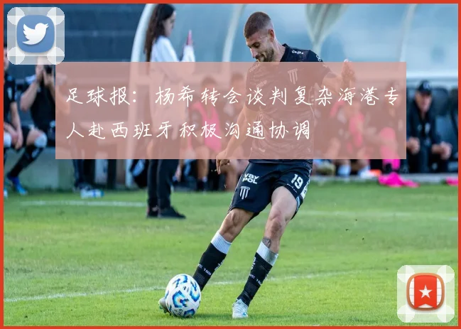 足球报：杨希转会谈判复杂海港专人赴西班牙积极沟通协调