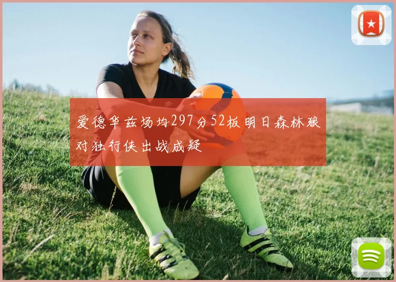 爱德华兹场均297分52板明日森林狼对独行侠出战成疑